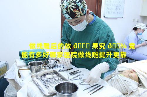 做线雕后的效 🐅 果究 🌾 竟能有多好哪家医院做线雕提升更靠谱呢